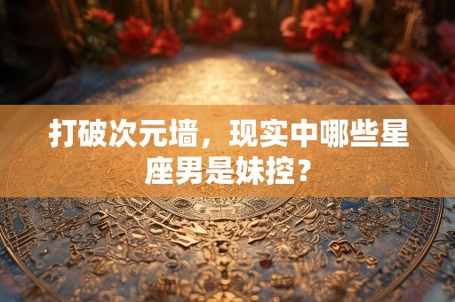 打破次元墙，现实中哪些星座男是妹控？