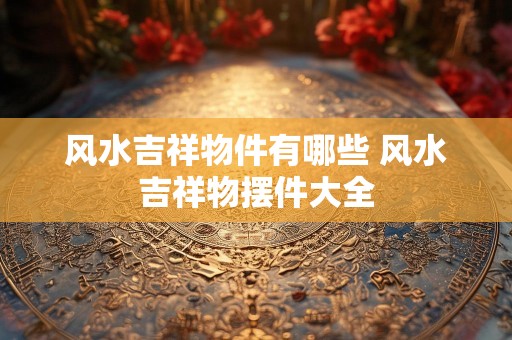风水吉祥物件有哪些 风水吉祥物摆件大全