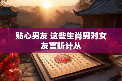 贴心男友 这些生肖男对女友言听计从