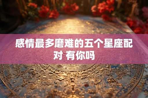 感情最多磨难的五个星座配对 有你吗