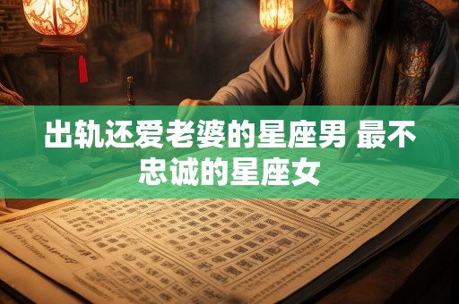 出轨还爱老婆的星座男 最不忠诚的星座女