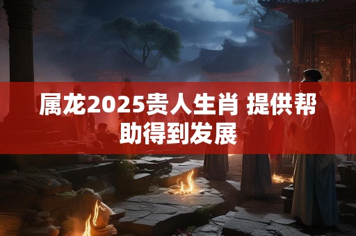 属龙2025贵人生肖 提供帮助得到发展