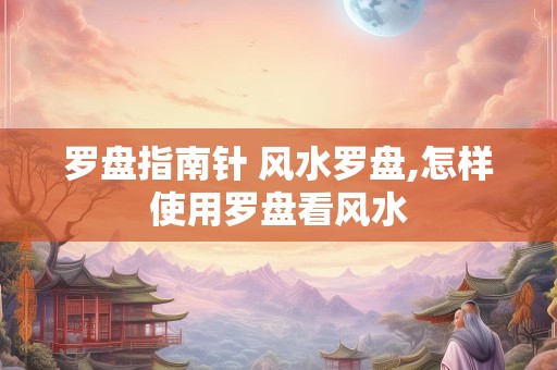 罗盘指南针 风水罗盘,怎样使用罗盘看风水