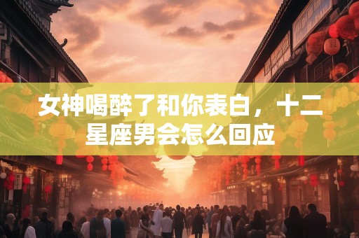 女神喝醉了和你表白，十二星座男会怎么回应