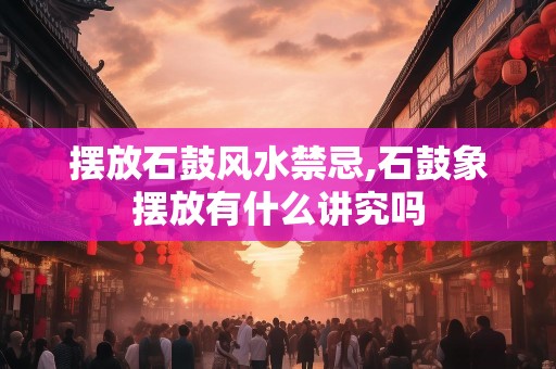 摆放石鼓风水禁忌,石鼓象摆放有什么讲究吗