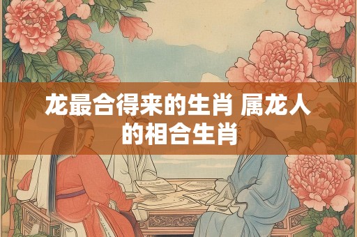 龙最合得来的生肖 属龙人的相合生肖