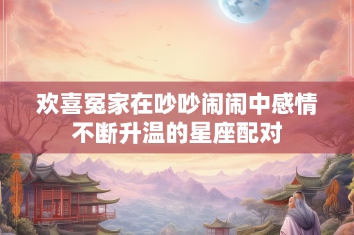 欢喜冤家在吵吵闹闹中感情不断升温的星座配对