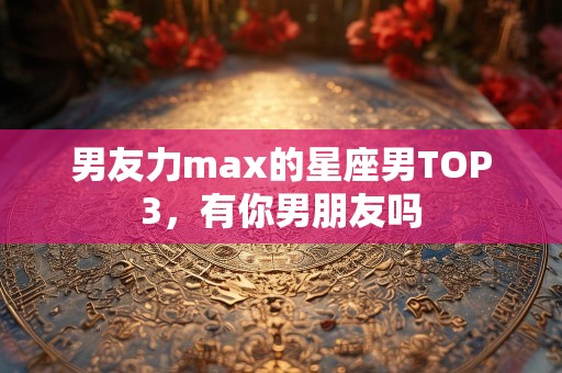 男友力max的星座男TOP3，有你男朋友吗