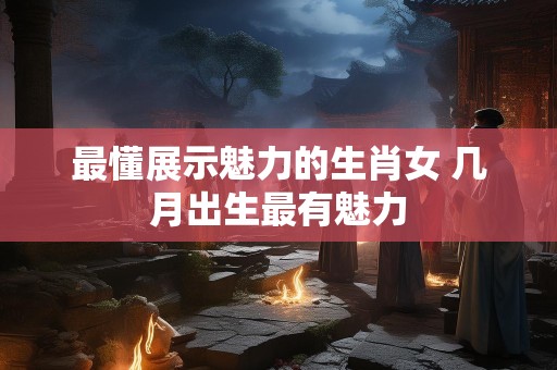 最懂展示魅力的生肖女 几月出生最有魅力