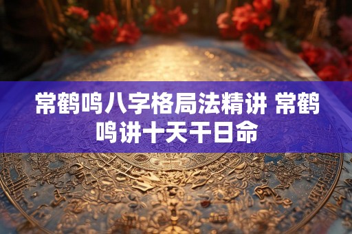 常鹤鸣八字格局法精讲 常鹤鸣讲十天干日命