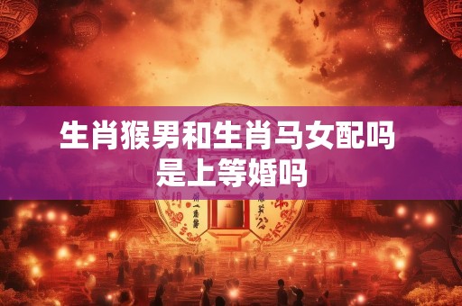 生肖猴男和生肖马女配吗 是上等婚吗