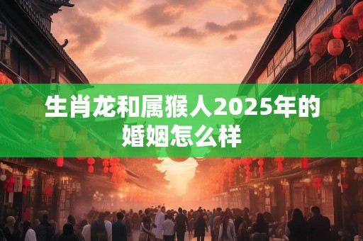 生肖龙和属猴人2025年的婚姻怎么样