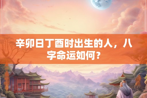辛卯日丁酉时出生的人，八字命运如何？