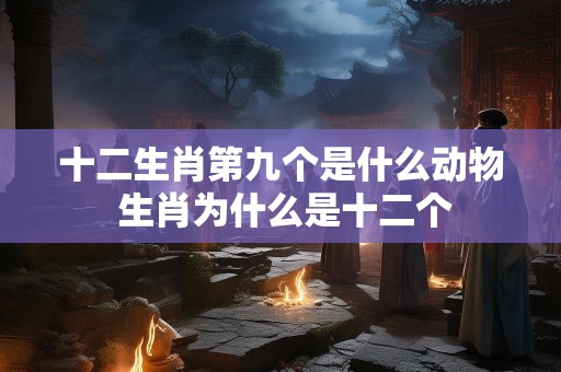 十二生肖第九个是什么动物 生肖为什么是十二个