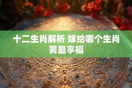 十二生肖解析 嫁给哪个生肖男最享福