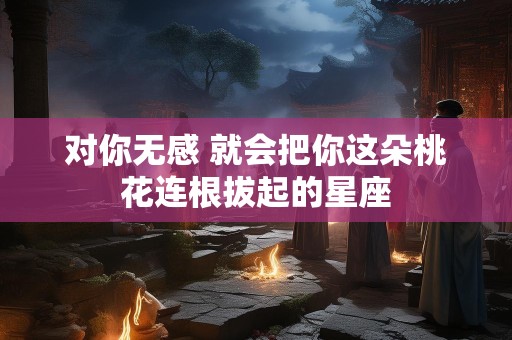 对你无感 就会把你这朵桃花连根拔起的星座