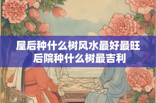 屋后种什么树风水最好最旺 后院种什么树最吉利