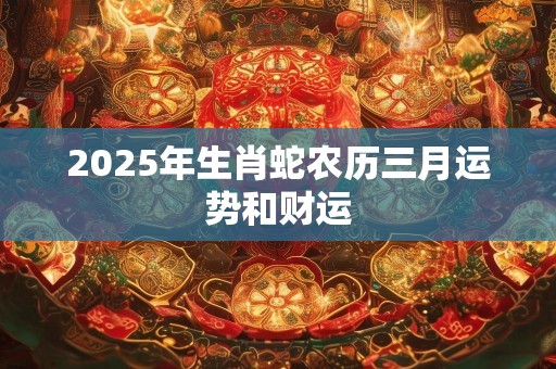 2025年生肖蛇农历三月运势和财运