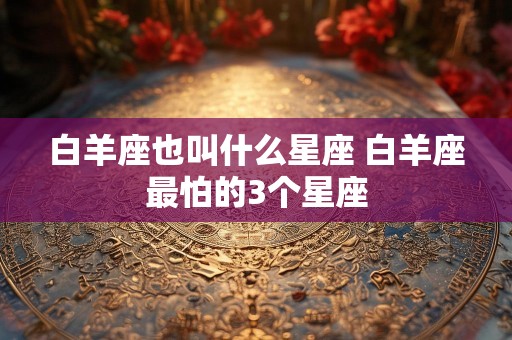 白羊座也叫什么星座 白羊座最怕的3个星座