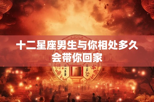 十二星座男生与你相处多久会带你回家
