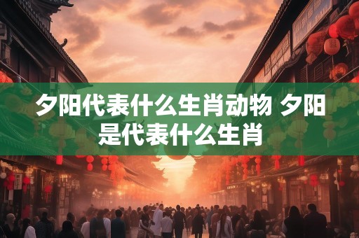 夕阳代表什么生肖动物 夕阳是代表什么生肖