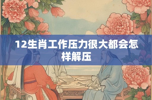 12生肖工作压力很大都会怎样解压