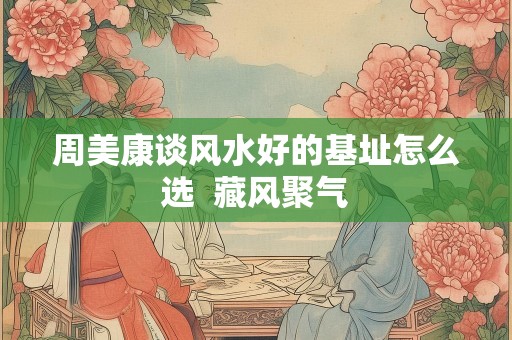 周美康谈风水好的基址怎么选  藏风聚气
