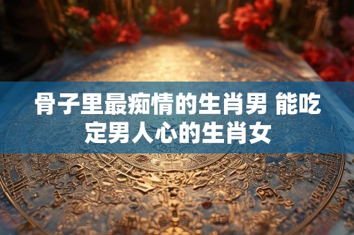 骨子里最痴情的生肖男 能吃定男人心的生肖女