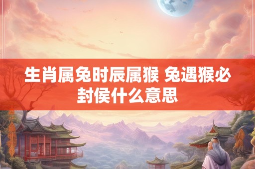 生肖属兔时辰属猴 兔遇猴必封侯什么意思