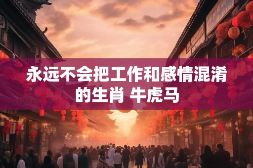 永远不会把工作和感情混淆的生肖 牛虎马
