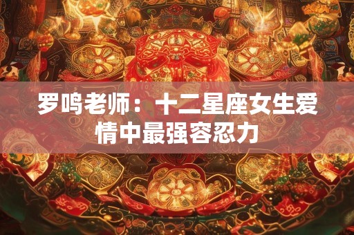 罗鸣老师：十二星座女生爱情中最强容忍力