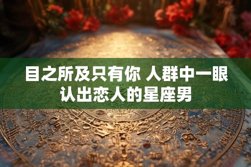 目之所及只有你 人群中一眼认出恋人的星座男