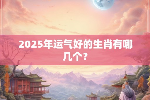 2025年运气好的生肖有哪几个？
