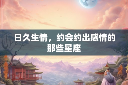 日久生情，约会约出感情的那些星座