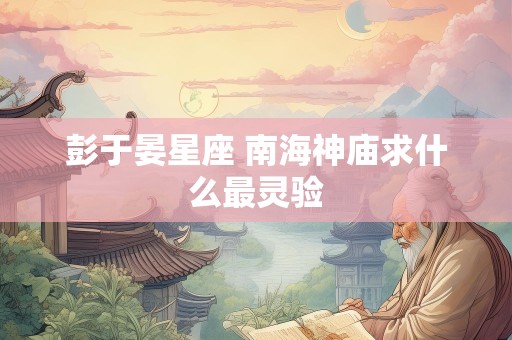 彭于晏星座 南海神庙求什么最灵验