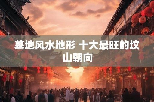 墓地风水地形 十大最旺的坟山朝向