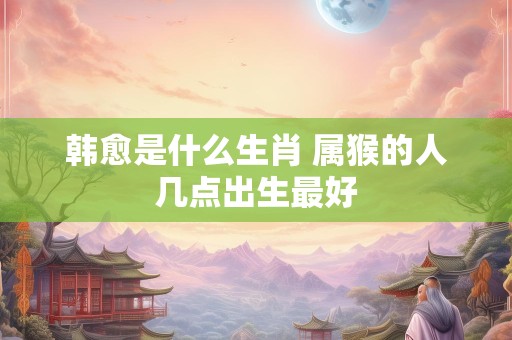 韩愈是什么生肖 属猴的人几点出生最好