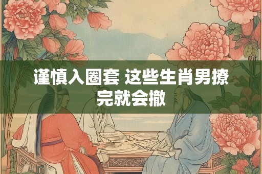 谨慎入圈套 这些生肖男撩完就会撤
