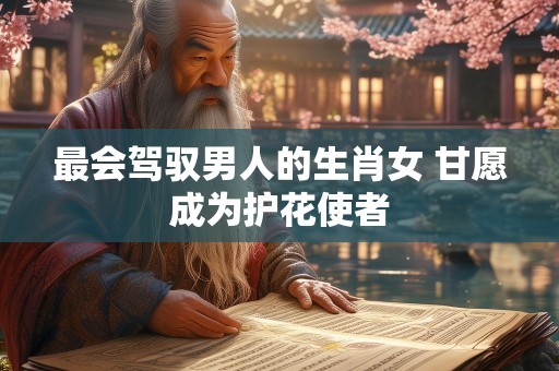 最会驾驭男人的生肖女 甘愿成为护花使者