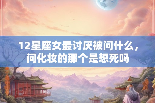 12星座女最讨厌被问什么，问化妆的那个是想死吗