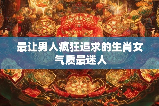 最让男人疯狂追求的生肖女 气质最迷人