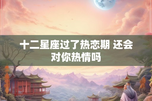 十二星座过了热恋期 还会对你热情吗