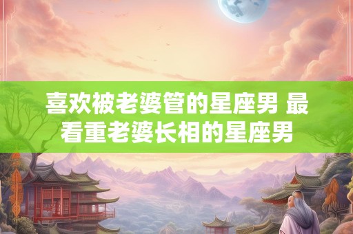 喜欢被老婆管的星座男 最看重老婆长相的星座男