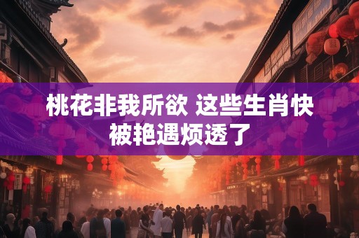 桃花非我所欲 这些生肖快被艳遇烦透了
