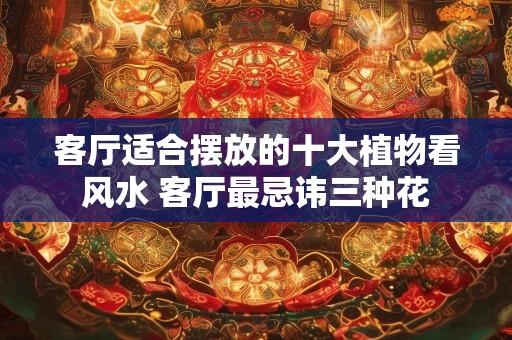 客厅适合摆放的十大植物看风水 客厅最忌讳三种花