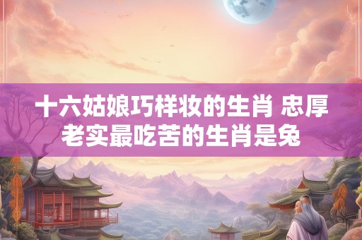 十六姑娘巧样妆的生肖 忠厚老实最吃苦的生肖是兔