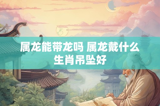 属龙能带龙吗 属龙戴什么生肖吊坠好