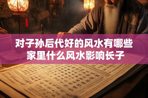 对子孙后代好的风水有哪些 家里什么风水影响长子