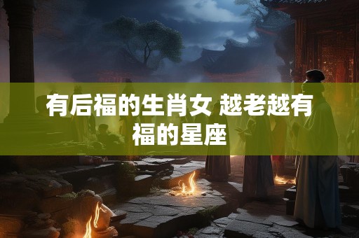有后福的生肖女 越老越有福的星座