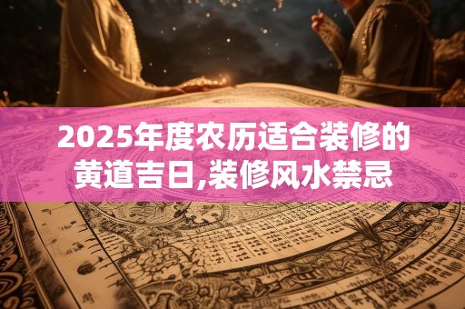 2025年度农历适合装修的黄道吉日,装修风水禁忌
